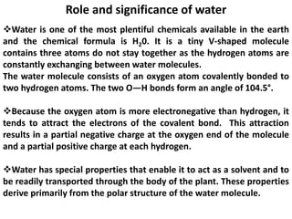 Role and significance of water
Water is one of the most plentiful chemicals available in the earth
and the chemical formula is H20. It is a tiny V-shaped molecule
contains three atoms do not stay together as the hydrogen atoms are
constantly exchanging between water molecules.
The water molecule consists of an oxygen atom covalently bonded to
two hydrogen atoms. The two O—H bonds form an angle of 104.5°.
Because the oxygen atom is more electronegative than hydrogen, it
tends to attract the electrons of the covalent bond. This attraction
results in a partial negative charge at the oxygen end of the molecule
and a partial positive charge at each hydrogen.
Water has special properties that enable it to act as a solvent and to
be readily transported through the body of the plant. These properties
derive primarily from the polar structure of the water molecule.
 