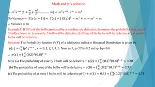 Math and it’s solution
= 𝑚2𝑒−𝑚(1 +
𝑚
1!
+
𝑚2
2!
+………… ∞) = 𝑚2𝑒−𝑚. 𝑒𝑚 = 𝑚2
So Variance = 𝐸 𝑥 𝑥 − 1 + 𝐸 𝑥 − 𝐸 𝑥 2 = 𝑚2 + 𝑚 − 𝑚2 = 𝑚
∴ Variance = 𝑚
Example5: If 20% of the bulbs produced by a machine are defective, determine the probability that, out of
5 bulbs chosen at (a) exactly 2 bulb will be defective (b) None of the bulbs will be defective (c) at most 1
bulbs will be defective.
Solution: The Probability function 𝑃(𝑋) of 𝑥 (defective bulbs) in Binomial Distribution is given by
𝑝 𝑥 = 𝑛
𝑥
𝑝𝑥𝑞𝑛−𝑥 , 𝑥 = 0, 1, 2, 3, 4, 5. Now n=5, p=20%=0.2 and q=1-p=0.8
∴ 𝑝 𝑥 = 5
𝑥
0.2 𝑥 0.8 5−𝑥
Now (a) The probability of exactly 2 bulb will be defective = 𝑝 2 = 5
2
0.2 2 0.8 5−2 = 0.20
(b) The probability of none of the bulbs will be defective = 𝑝 0 = 5
0
0.2 0 0.8 5−0 = 0.33
(c) The probability of at most 1 bulbs will be defective 𝑝 0 + 𝑝 1 = 0.33 + 5
1
0.2 1 0.8 5−1 = 0.74
 
