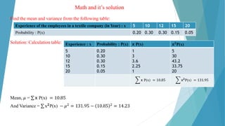 Math and it’s solution
Find the mean and variance from the following table:
Solution: Calculation table:
Mean, 𝜇 = σ x P(x) = 10.85
And Variance = σ x𝟐P(x) − 𝜇2 = 131.95 − 10.85 2 = 14.23
Experience of the employees in a textile company (in Year) : x 5 10 12 15 20
Probability : P(x) 0.20 0.30 0.30 0.15 0.05
Experience : x Probability : P(x) x P(x) x𝟐
P(x)
5
10
12
15
20
0.20
0.30
0.30
0.15
0.05
1
3
3.6
2.25
1
5
30
43.2
33.75
20
෍ x P(x) = 10.85 ෍ x𝟐
P(x) = 131.95
 