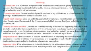 Probability
Trial and Event: If an experiment be repeated under essentially the same condition giving several possible
outcomes then the experiment is called a trial and the possible outcomes are known as events. Tossing a coin is
a trial and getting head or tail are outcomes.
Exhaustive outcomes: The total number of possible outcomes of any trial is known as exhaustive cases. In
throwing a dice the exhaustive number of outcomes is six.
Equally likely outcomes: Cases are said to be equally likely if we have no reason to expect any one rather than
other. Drawing a card from a pack all the 52 cards are equally likely to come. Each has a probability of
occurrence 1/6.
Mutually exclusive outcomes: Outcomes are said to be mutually exclusive if the happening of any one of them
precludes (excludes) the happening of others. or If two or more events cannot occur together, they are called
mutually exclusive event . In tossing a coin the outcomes head and tail are mutually exclusive. Drawing Kings
and Hearts from a pack are not mutually exclusive , because we can have a King of Hearts!
Independent event: If the occurrence of an event is not influenced or affected by the occurrence or not
occurrences of another event these two events are said to be independent of each other. If two coins are tossed,
head or tail in one coin and tail or head in the other coin are independent.
Dependent Event: If the occurrence of an event is influenced by the occurrence of another event then the two
events are said to be dependent to each other. Removing marbles from a bag are affected by previous events.
 