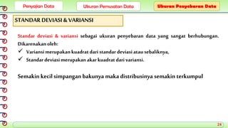 Penyajian Data Ukuran Pemusatan Data Ukuran Penyebaran Data
STANDAR DEVIASI & VARIANSI
Standar deviasi & variansi sebagai ukuran penyebaran data yang sangat berhubungan.
Dikarenakanoleh:
 Variansi merupakankuadrat dari standar deviasiatau sebaliknya,
 Standar deviasimerupakan akarkuadratdari variansi.
Semakin kecil simpangan bakunya maka distribusinya semakin terkumpul
24
 