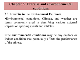 Chapter 5: Exercise and environnemental
conditions
6.1. Exercise in the Environment Extremes
•Environmental conditions, Climate, and weather are
terms commonly used in describing various external
impacts on sporting events and athletes:
•The environmental conditions may be any outdoor or
indoor condition that potentially affects the performance
of the athlete.
 