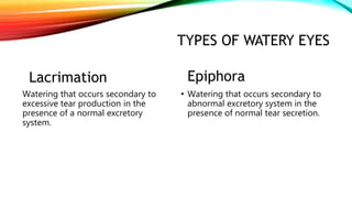 TYPES OF WATERY EYES
Lacrimation
Watering that occurs secondary to
excessive tear production in the
presence of a normal excretory
system.
Epiphora
• Watering that occurs secondary to
abnormal excretory system in the
presence of normal tear secretion.
 