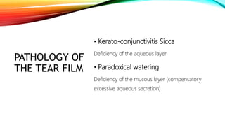 PATHOLOGY OF
THE TEAR FILM
• Kerato-conjunctivitis Sicca
Deficiency of the aqueous layer
• Paradoxical watering
Deficiency of the mucous layer (compensatory
excessive aqueous secretion)
 
