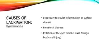 CAUSES OF
LACRIMATION:
• Secondary to ocular inflammation or surface
disease
• Emotional distress
• Irritation of the eyes (smoke, dust, foreign
body and injury)
Hypersecretion
 