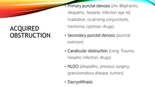 ACQUIRED
OBSTRUCTION
• Primary punctal stenosis (chr. Blepharitis,
idiopathic, herpetic infection eye-lid,
irradiation, cicatrizing conjunctivitis,
trachoma, cytotoxic drugs)
• Secondary punctal stenosis (punctal
eversion)
• Canalicular obstruction (cong. Trauma,
herpetic infection, drugs)
• NLDO (idiopathic, previous surgery,
granulomatous disease, tumors)
• Dacryolithiasis
 