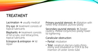 TREATMENT
Primary punctal stenosis  dilatation with
nettle-ship dilatator, puncto-plasty
Secondary punctal stenosis  Ziegler
cautery, medial conjunctivo-plasty, lower
lid tightening
Canalicular obstruction:
• Partial: intubation
• Total: canaliculi-dacryo-cysto-rhino-
stomy and intubation or CDCR & the
insertion of Lester Jones tube
Lacrimation  usually medical
Dry eye  treatment consists of
topical lubricants
Blepharitis  treatment consists
of lid scrubs, oral tetracycline,
topical lubricants
Ectropion & entropion  lid
repair
 