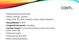 CONTI..
• Nasolacrimal duct obstruction
• Infants: massage , probing
• Adults: DCR, TCL-DCR, intubation, stents, balloon dilatation
• Dacryolithiasis  DCR
• Congenital dacryocele  probing
• Lacrimal surgery  conventional dacryo-cysto-rhino-stomy
• Lester Jones tube
• Endonasal surgery
• Endocanlicular laser DCR
• Balloon dacryocystoplasty
 