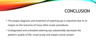 CONCLUSION
• The proper diagnosis and treatment of watering eye is important due to its
impact on the outcome of many other ocular procedures.
• Undiagnosed and untreated watering eye substantially decreases the
patient’s quality of life, visual acuity and impairs social contact.
 