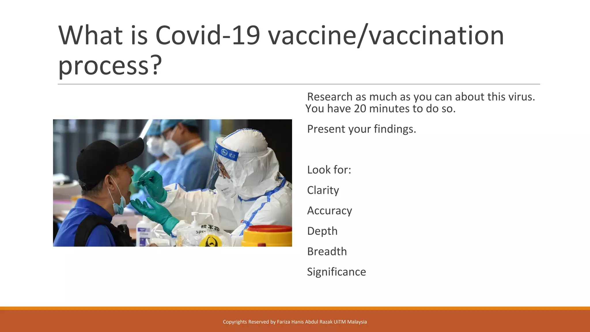 What is Covid-19 vaccine/vaccination
process?
Research as much as you can about this virus.
You have 20 minutes to do so.
Present your findings.
Look for:
Clarity
Accuracy
Depth
Breadth
Significance
Copyrights Reserved by Fariza Hanis Abdul Razak UiTM Malaysia
 