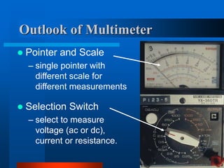 Outlook of Multimeter
 Pointer and Scale
– single pointer with
different scale for
different measurements
 Selection Switch
– select to measure
voltage (ac or dc),
current or resistance.
 