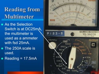 Reading from
Multimeter
 As the Selection
Switch is at DC25mA,
the multimeter is
used as a ammeter
with fsd 25mA.
 The 250A scale is
used.
 Reading = 17.5mA
 