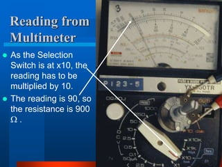 Reading from
Multimeter
 As the Selection
Switch is at x10, the
reading has to be
multiplied by 10.
 The reading is 90, so
the resistance is 900
 .
 