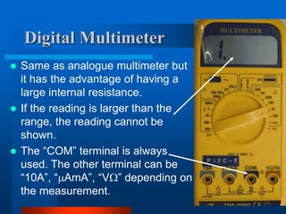 Digital Multimeter
 Same as analogue multimeter but
it has the advantage of having a
large internal resistance.
 If the reading is larger than the
range, the reading cannot be
shown.
 The “COM” terminal is always
used. The other terminal can be
“10A”, “AmA”, “V” depending on
the measurement.
 