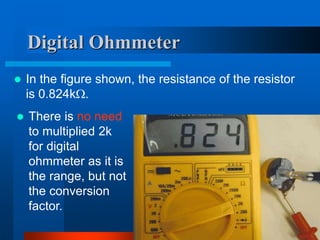 Digital Ohmmeter
 In the figure shown, the resistance of the resistor
is 0.824k.
 There is no need
to multiplied 2k
for digital
ohmmeter as it is
the range, but not
the conversion
factor.
 