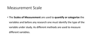 Measurement Scale
• The Scales of Measurement are used to quantify or categorize the
variables and before any research one must identify the type of the
variable under study. As different methods are used to measure
different variables.
 