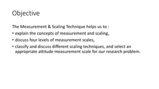 Objective
The Measurement & Scaling Technique helps us to :
• explain the concepts of measurement and scaling,
• discuss four levels of measurement scales,
• classify and discuss different scaling techniques, and select an
appropriate attitude measurement scale for our research problem.
 