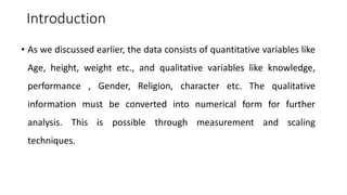 Introduction
• As we discussed earlier, the data consists of quantitative variables like
Age, height, weight etc., and qualitative variables like knowledge,
performance , Gender, Religion, character etc. The qualitative
information must be converted into numerical form for further
analysis. This is possible through measurement and scaling
techniques.
 