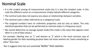 Nominal Scale
• It is the crudest among all measurement scales but it is also the simplest scale. In this
scale the different scores on a measurement simply indicate different categories.
• The nominal scale does not express any values or relationships between variables.
• The nominal scale is often referred to as a categorical scale.
• The assigned numbers have no arithmetic properties and act only as labels. The only
statistical operation that can be performed on nominal scales is a frequency count.
• We cannot determine an average except mode.(The mode is the value that appears most
often in a set of data values.)
For example: labeling men as ‘1’ and women as ‘2’ which is the most common way of
labeling gender for data recording purpose does not mean women are ‘twice something or
other’ than men.
Nor it suggests that men are somehow ‘better’ than women.
 