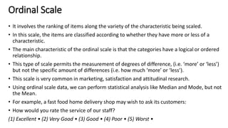 Ordinal Scale
• It involves the ranking of items along the variety of the characteristic being scaled.
• In this scale, the items are classified according to whether they have more or less of a
characteristic.
• The main characteristic of the ordinal scale is that the categories have a logical or ordered
relationship.
• This type of scale permits the measurement of degrees of difference, (i.e. ‘more’ or ‘less’)
but not the specific amount of differences (i.e. how much ‘more’ or ‘less’).
• This scale is very common in marketing, satisfaction and attitudinal research.
• Using ordinal scale data, we can perform statistical analysis like Median and Mode, but not
the Mean.
• For example, a fast food home delivery shop may wish to ask its customers:
• How would you rate the service of our staff?
(1) Excellent • (2) Very Good • (3) Good • (4) Poor • (5) Worst •
 