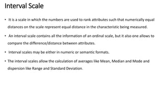 Interval Scale
• It is a scale in which the numbers are used to rank attributes such that numerically equal
distances on the scale represent equal distance in the characteristic being measured.
• An interval scale contains all the information of an ordinal scale, but it also one allows to
compare the difference/distance between attributes.
• Interval scales may be either in numeric or semantic formats.
• The interval scales allow the calculation of averages like Mean, Median and Mode and
dispersion like Range and Standard Deviation.
 