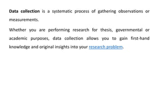 Data collection is a systematic process of gathering observations or
measurements.
Whether you are performing research for thesis, governmental or
academic purposes, data collection allows you to gain first-hand
knowledge and original insights into your research problem.
 