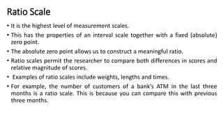 Ratio Scale
• It is the highest level of measurement scales.
• This has the properties of an interval scale together with a fixed (absolute)
zero point.
• The absolute zero point allows us to construct a meaningful ratio.
• Ratio scales permit the researcher to compare both differences in scores and
relative magnitude of scores.
• Examples of ratio scales include weights, lengths and times.
• For example, the number of customers of a bank’s ATM in the last three
months is a ratio scale. This is because you can compare this with previous
three months.
 