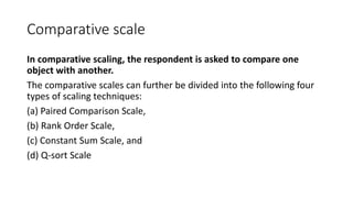Comparative scale
In comparative scaling, the respondent is asked to compare one
object with another.
The comparative scales can further be divided into the following four
types of scaling techniques:
(a) Paired Comparison Scale,
(b) Rank Order Scale,
(c) Constant Sum Scale, and
(d) Q-sort Scale
 