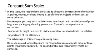 Constant Sum Scale:
• In this scale, the respondents are asked to allocate a constant sum of units such
as points, rupees, or chips among a set of stimulus objects with respect to
some criterion.
• For example, you may wish to determine how important the attributes of price,
fragrance, packaging, cleaning power, and foam of a detergent are to
consumers.
• Respondents might be asked to divide a constant sum to indicate the relative
importance of the attributes.
• The advantage of this technique is saving time.
• However, main disadvantages are the respondents may allocate more or fewer
points than those specified. The second problem is respondents might be
confused.
 