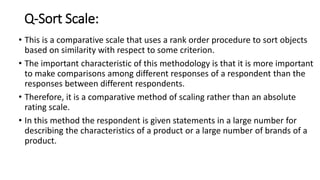 Q-Sort Scale:
• This is a comparative scale that uses a rank order procedure to sort objects
based on similarity with respect to some criterion.
• The important characteristic of this methodology is that it is more important
to make comparisons among different responses of a respondent than the
responses between different respondents.
• Therefore, it is a comparative method of scaling rather than an absolute
rating scale.
• In this method the respondent is given statements in a large number for
describing the characteristics of a product or a large number of brands of a
product.
 