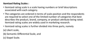 Itemized Rating Scales :
• Itemized rating scale is a scale having numbers or brief descriptions
associated with each category.
• The categories are ordered in terms of scale position and the respondents
are required to select one of the limited number of categories that best
describes the product, brand, company, or product attribute being rated.
Itemized rating scales are widely used in marketing research.
• Itemized rating scales is further divided into three parts, namely
(a) Likert scale,
(b) Semantic Differential Scale, and
(c) Stapel Scale.
 