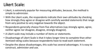 Likert Scale:
• Likert, is extremely popular for measuring attitudes, because, the method is
simple to administer.
• With the Likert scale, the respondents indicate their own attitudes by checking
how strongly they agree or disagree with carefully worded statements that range
from very positive to very negative towards the object.
• Respondents generally choose from five alternatives (say strongly agree, agree,
neither agree nor disagree, disagree, strongly disagree).
• A Likert scale may include a number of items or statements.
• Disadvantage of Likert Scale is that it takes longer time to complete than other
itemized rating scales because respondents have to read each statement.
• Despite the above disadvantages, this scale has several advantages. It is easy to
construct, administer and use.
 