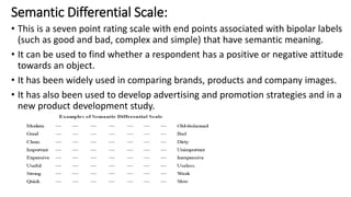 Semantic Differential Scale:
• This is a seven point rating scale with end points associated with bipolar labels
(such as good and bad, complex and simple) that have semantic meaning.
• It can be used to find whether a respondent has a positive or negative attitude
towards an object.
• It has been widely used in comparing brands, products and company images.
• It has also been used to develop advertising and promotion strategies and in a
new product development study.
 