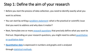 Step 1: Define the aim of your research
• Before you start the process of data collection, you need to identify exactly what you
want to achieve.
• You can start by writing a problem statement: what is the practical or scientific issue
that you want to address and why does it matter?
• Next, formulate one or more research questions that precisely define what you want to
find out. Depending on your research questions, you might need to collect quantitative
or qualitative data:
• Quantitative data is expressed in numbers and graphs and is analyzed
through statistical methods.
 