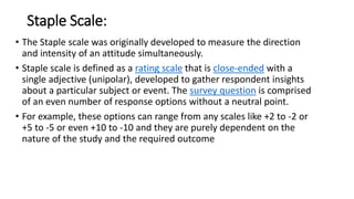 Staple Scale:
• The Staple scale was originally developed to measure the direction
and intensity of an attitude simultaneously.
• Staple scale is defined as a rating scale that is close-ended with a
single adjective (unipolar), developed to gather respondent insights
about a particular subject or event. The survey question is comprised
of an even number of response options without a neutral point.
• For example, these options can range from any scales like +2 to -2 or
+5 to -5 or even +10 to -10 and they are purely dependent on the
nature of the study and the required outcome
 