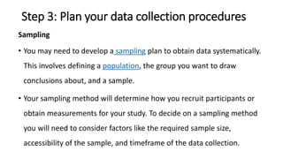 Step 3: Plan your data collection procedures
Sampling
• You may need to develop a sampling plan to obtain data systematically.
This involves defining a population, the group you want to draw
conclusions about, and a sample.
• Your sampling method will determine how you recruit participants or
obtain measurements for your study. To decide on a sampling method
you will need to consider factors like the required sample size,
accessibility of the sample, and timeframe of the data collection.
 