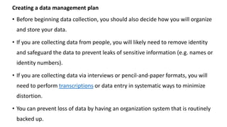 Creating a data management plan
• Before beginning data collection, you should also decide how you will organize
and store your data.
• If you are collecting data from people, you will likely need to remove identity
and safeguard the data to prevent leaks of sensitive information (e.g. names or
identity numbers).
• If you are collecting data via interviews or pencil-and-paper formats, you will
need to perform transcriptions or data entry in systematic ways to minimize
distortion.
• You can prevent loss of data by having an organization system that is routinely
backed up.
 