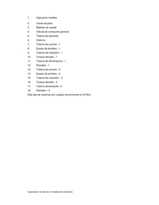 Capacitación de Calculo en Instalaciones Sanitarias
1. Caja porta medidor
2. Llaves de paso
3. Medidor de caudal
4. Válvula de compuerta general
5. Tubería de aducción
6. Cisterna
7. Tubería de succión - 1
8. Equipo de bombeo - 1
9. Tubería de impulsión - 1
10. Tanque elevado - 1
11. Tubería de alimentación - 1
12. Ramales - 1
13. Tubería de succión - 2
14. Equipo de bombeo - 2
15. Tubería de impulsión - 2
16. Tanque elevado - 2
17. Tubería alimentación -2
18. Ramales – 2
Este tipo de sistemas son usados comúnmente en el Perú.
 