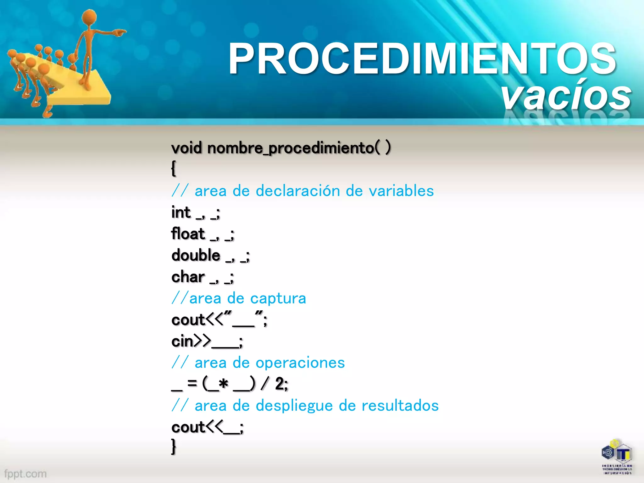 PROCEDIMIENTOS
void nombre_procedimiento( )
{
// area de declaración de variables
int _, _;
float _, _;
double _, _;
char _, _;
//area de captura
cout<<"____";
cin>>_____;
// area de operaciones
__ = (__* ___) / 2;
// area de despliegue de resultados
cout<<___;
}
vacíos
 