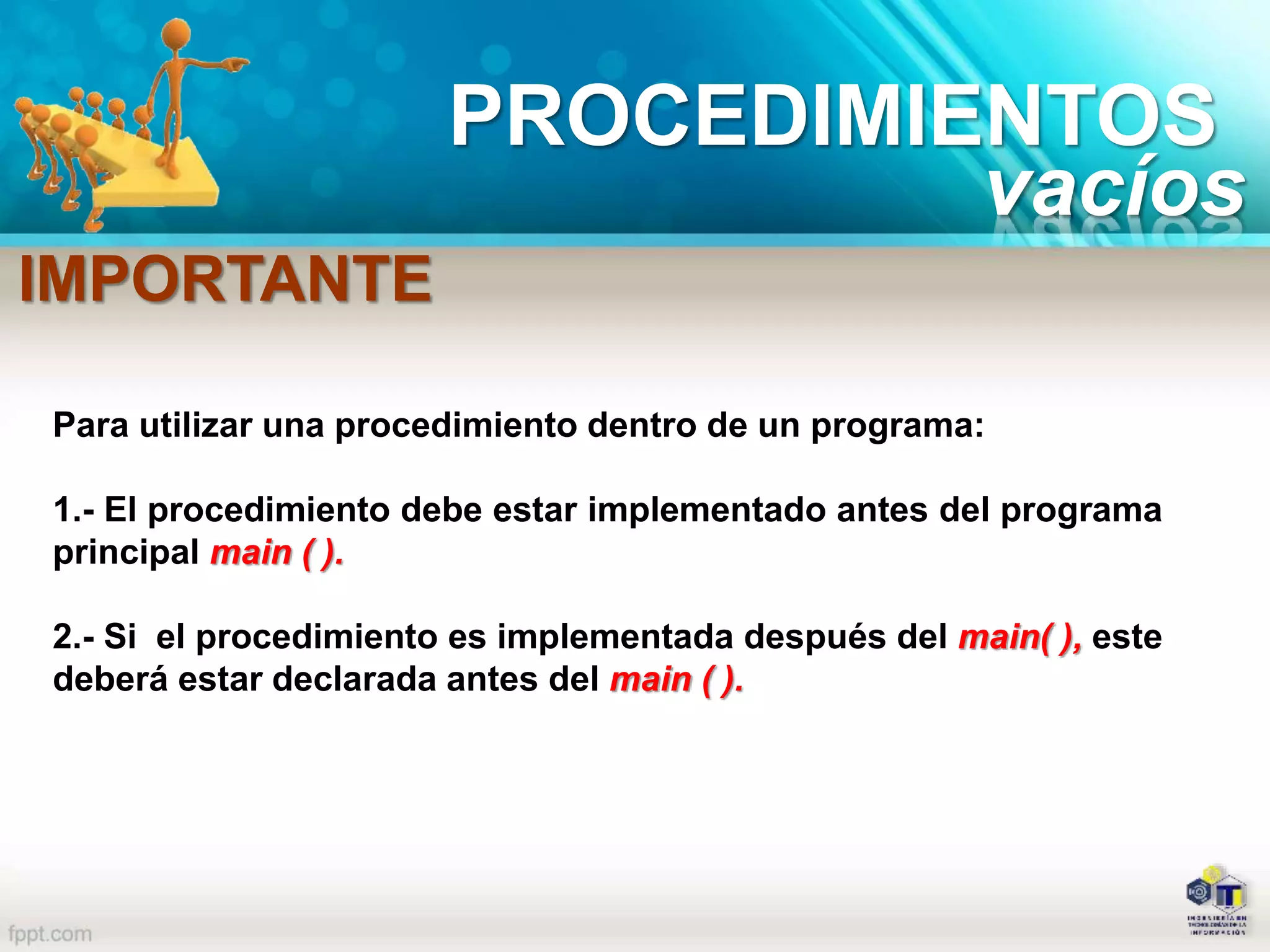 PROCEDIMIENTOS
vacíos
Para utilizar una procedimiento dentro de un programa:
1.- El procedimiento debe estar implementado antes del programa
principal main ( ).
2.- Si el procedimiento es implementada después del main( ), este
deberá estar declarada antes del main ( ).
IMPORTANTE
 