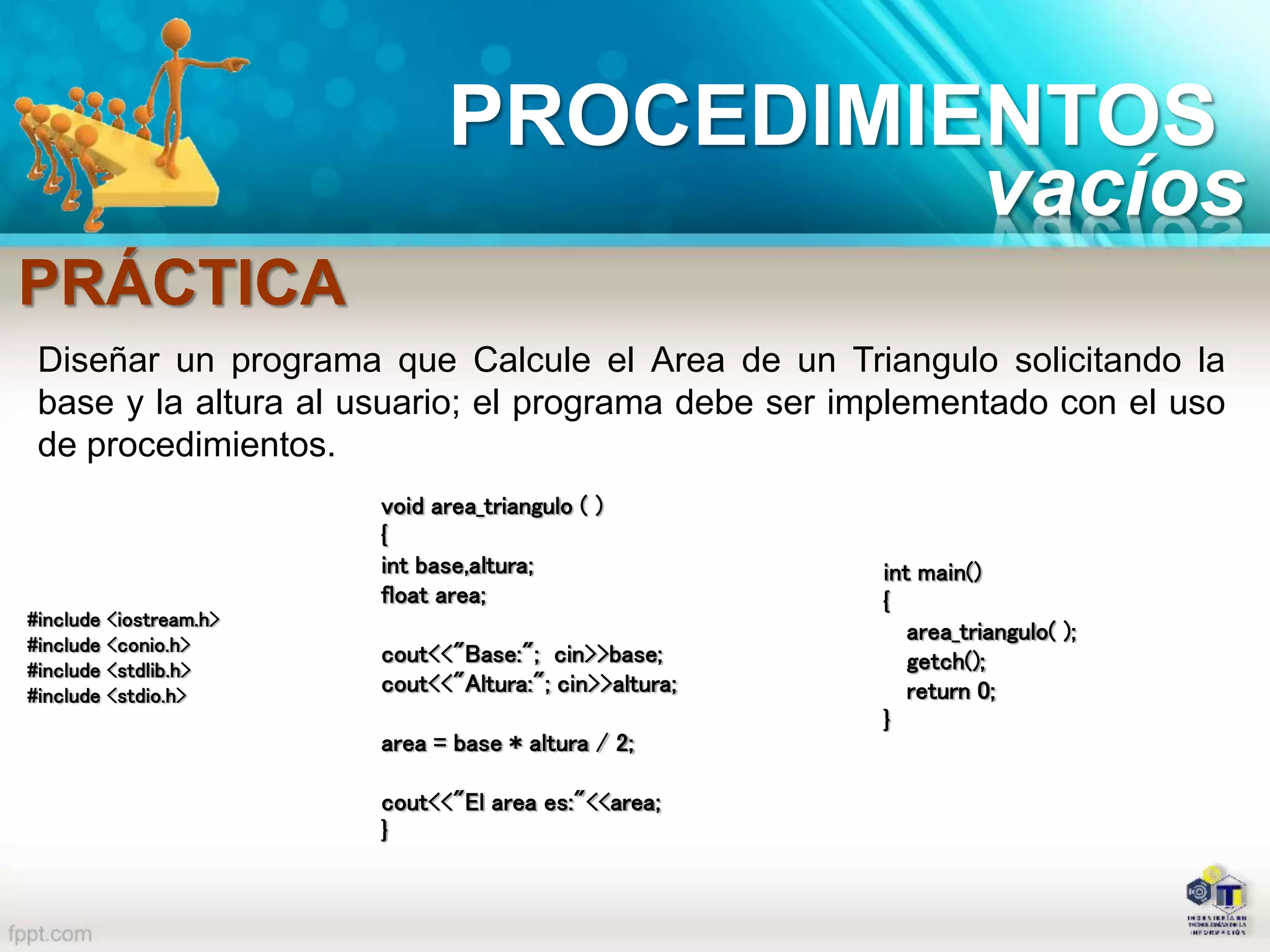 PROCEDIMIENTOS
PRÁCTICA
Diseñar un programa que Calcule el Area de un Triangulo solicitando la
base y la altura al usuario; el programa debe ser implementado con el uso
de procedimientos.
#include <iostream.h>
#include <conio.h>
#include <stdlib.h>
#include <stdio.h>
int main()
{
area_triangulo( );
getch();
return 0;
}
void area_triangulo ( )
{
int base,altura;
float area;
cout<<"Base:"; cin>>base;
cout<<"Altura:"; cin>>altura;
area = base * altura / 2;
cout<<"El area es:"<<area;
}
vacíos
 
