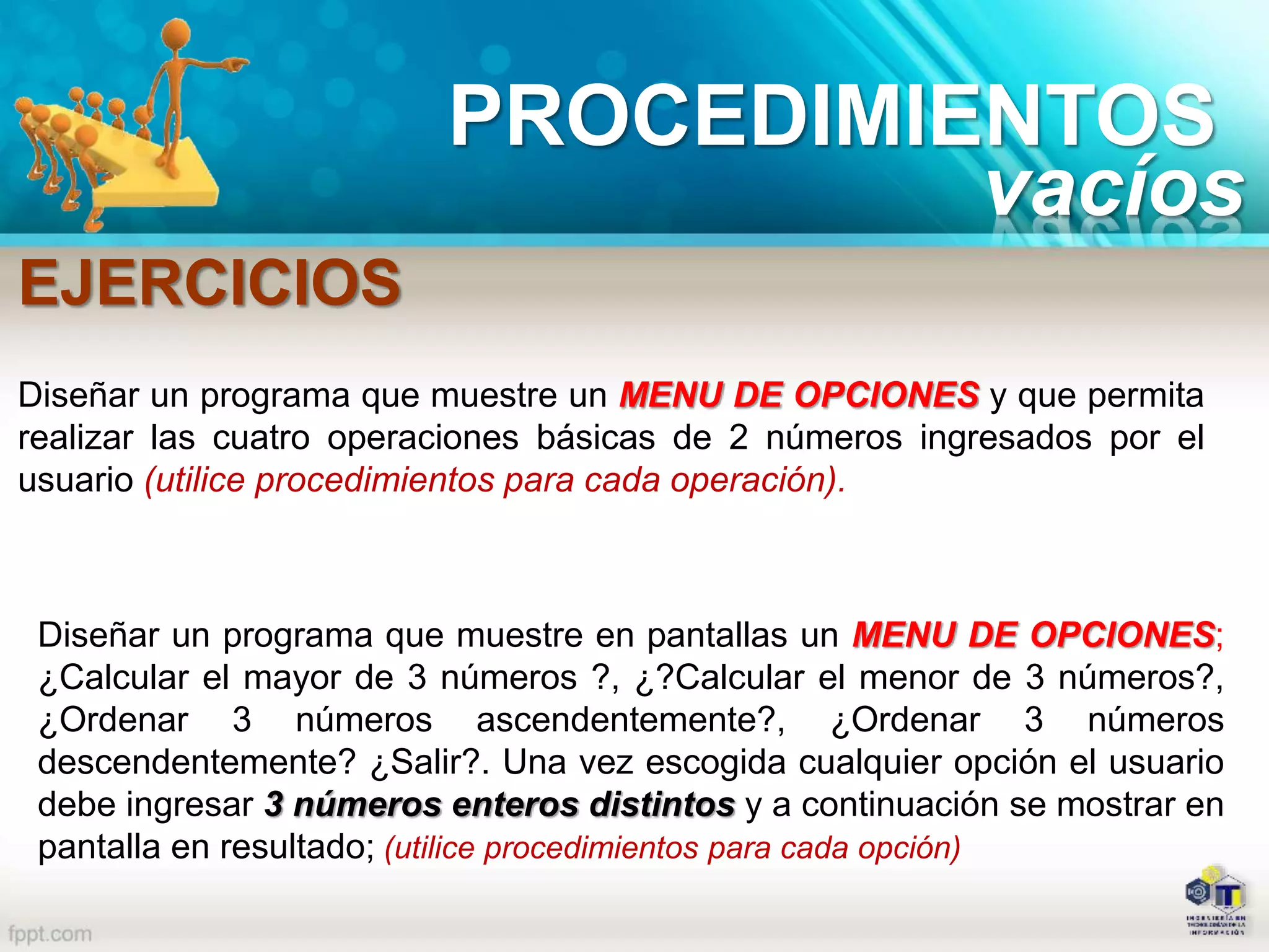 PROCEDIMIENTOS
EJERCICIOS
vacíos
Diseñar un programa que muestre un MENU DE OPCIONES y que permita
realizar las cuatro operaciones básicas de 2 números ingresados por el
usuario (utilice procedimientos para cada operación).
Diseñar un programa que muestre en pantallas un MENU DE OPCIONES;
¿Calcular el mayor de 3 números ?, ¿?Calcular el menor de 3 números?,
¿Ordenar 3 números ascendentemente?, ¿Ordenar 3 números
descendentemente? ¿Salir?. Una vez escogida cualquier opción el usuario
debe ingresar 3 números enteros distintos y a continuación se mostrar en
pantalla en resultado; (utilice procedimientos para cada opción)
 