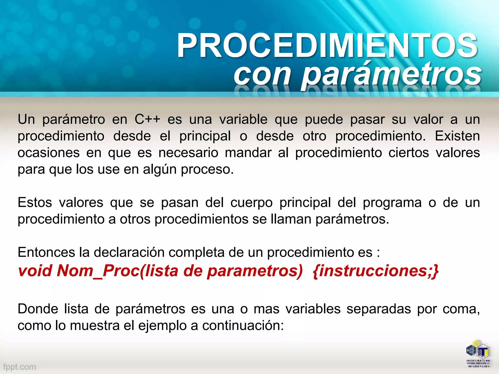PROCEDIMIENTOS
con parámetros
Un parámetro en C++ es una variable que puede pasar su valor a un
procedimiento desde el principal o desde otro procedimiento. Existen
ocasiones en que es necesario mandar al procedimiento ciertos valores
para que los use en algún proceso.
Estos valores que se pasan del cuerpo principal del programa o de un
procedimiento a otros procedimientos se llaman parámetros.
Entonces la declaración completa de un procedimiento es :
void Nom_Proc(lista de parametros) {instrucciones;}
Donde lista de parámetros es una o mas variables separadas por coma,
como lo muestra el ejemplo a continuación:
 