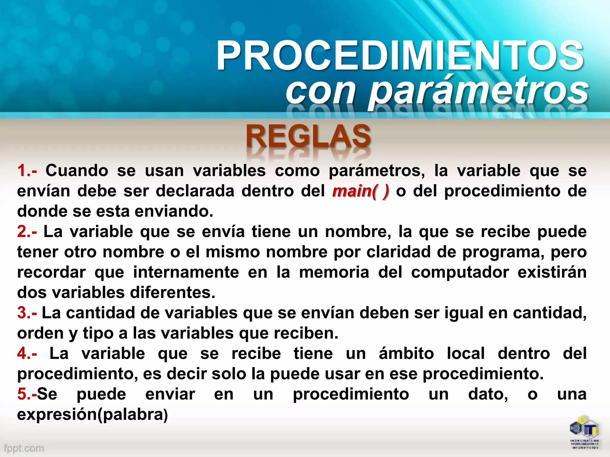PROCEDIMIENTOS
con parámetros
REGLAS
1.- Cuando se usan variables como parámetros, la variable que se
envían debe ser declarada dentro del main( ) o del procedimiento de
donde se esta enviando.
2.- La variable que se envía tiene un nombre, la que se recibe puede
tener otro nombre o el mismo nombre por claridad de programa, pero
recordar que internamente en la memoria del computador existirán
dos variables diferentes.
3.- La cantidad de variables que se envían deben ser igual en cantidad,
orden y tipo a las variables que reciben.
4.- La variable que se recibe tiene un ámbito local dentro del
procedimiento, es decir solo la puede usar en ese procedimiento.
5.-Se puede enviar en un procedimiento un dato, o una
expresión(palabra)
 