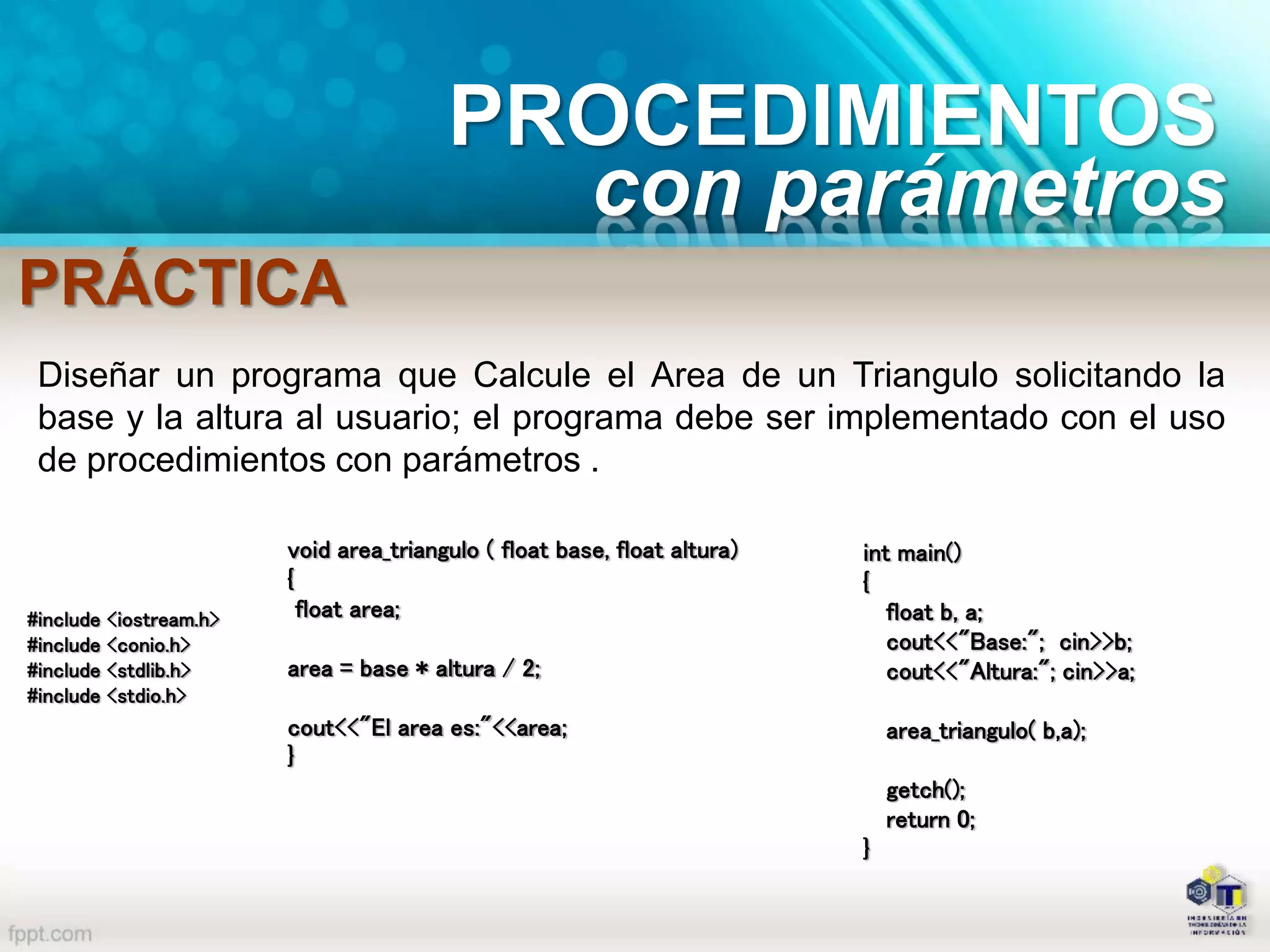 PROCEDIMIENTOS
con parámetros
PRÁCTICA
Diseñar un programa que Calcule el Area de un Triangulo solicitando la
base y la altura al usuario; el programa debe ser implementado con el uso
de procedimientos con parámetros .
#include <iostream.h>
#include <conio.h>
#include <stdlib.h>
#include <stdio.h>
void area_triangulo ( float base, float altura)
{
float area;
area = base * altura / 2;
cout<<"El area es:"<<area;
}
int main()
{
float b, a;
cout<<"Base:"; cin>>b;
cout<<"Altura:"; cin>>a;
area_triangulo( b,a);
getch();
return 0;
}
 