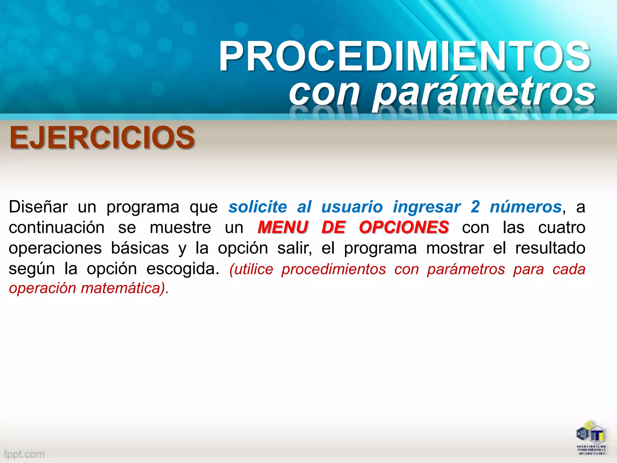 PROCEDIMIENTOS
con parámetros
EJERCICIOS
Diseñar un programa que solicite al usuario ingresar 2 números, a
continuación se muestre un MENU DE OPCIONES con las cuatro
operaciones básicas y la opción salir, el programa mostrar el resultado
según la opción escogida. (utilice procedimientos con parámetros para cada
operación matemática).
 