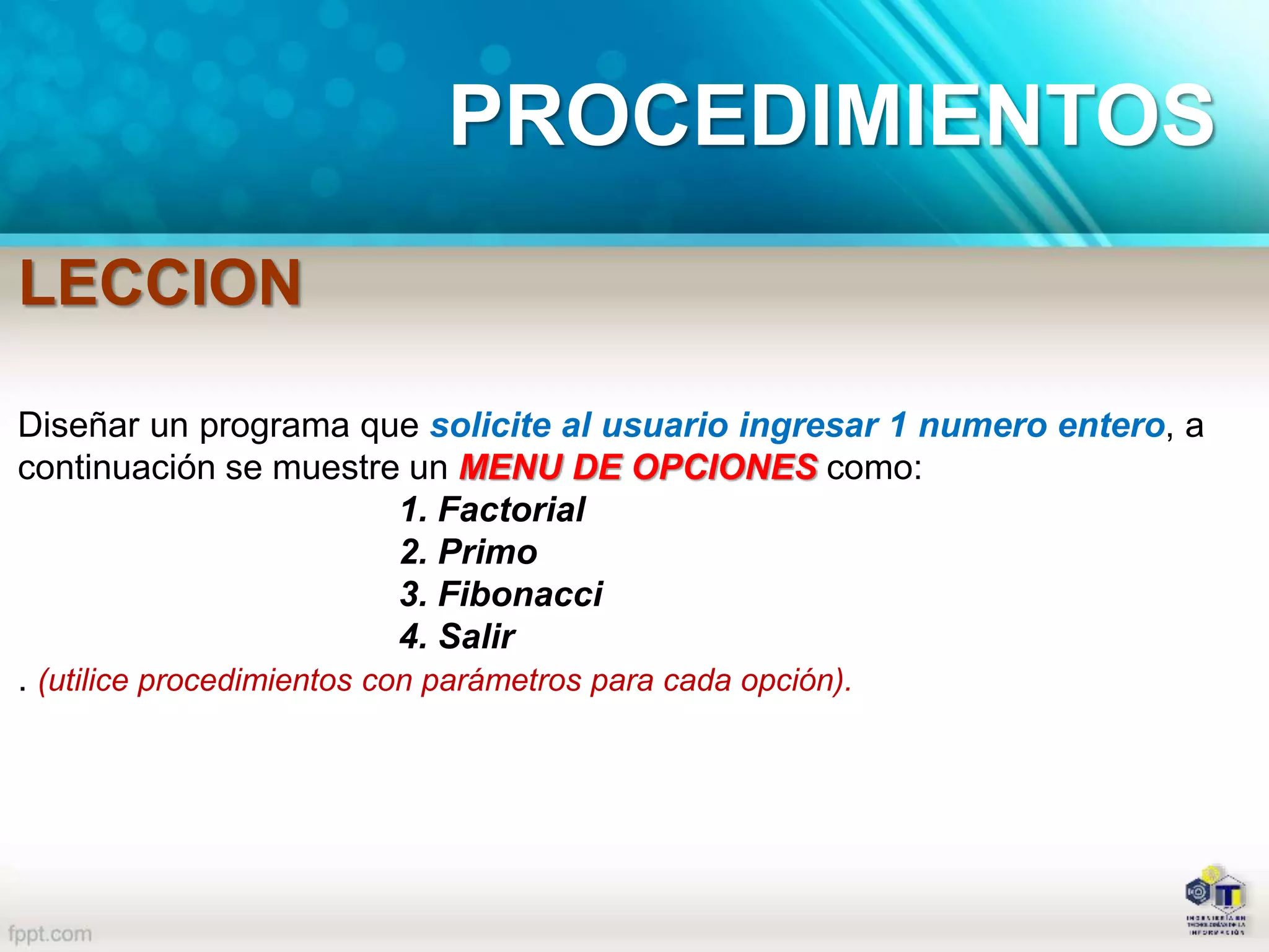 PROCEDIMIENTOS
LECCION
Diseñar un programa que solicite al usuario ingresar 1 numero entero, a
continuación se muestre un MENU DE OPCIONES como:
1. Factorial
2. Primo
3. Fibonacci
4. Salir
. (utilice procedimientos con parámetros para cada opción).
 