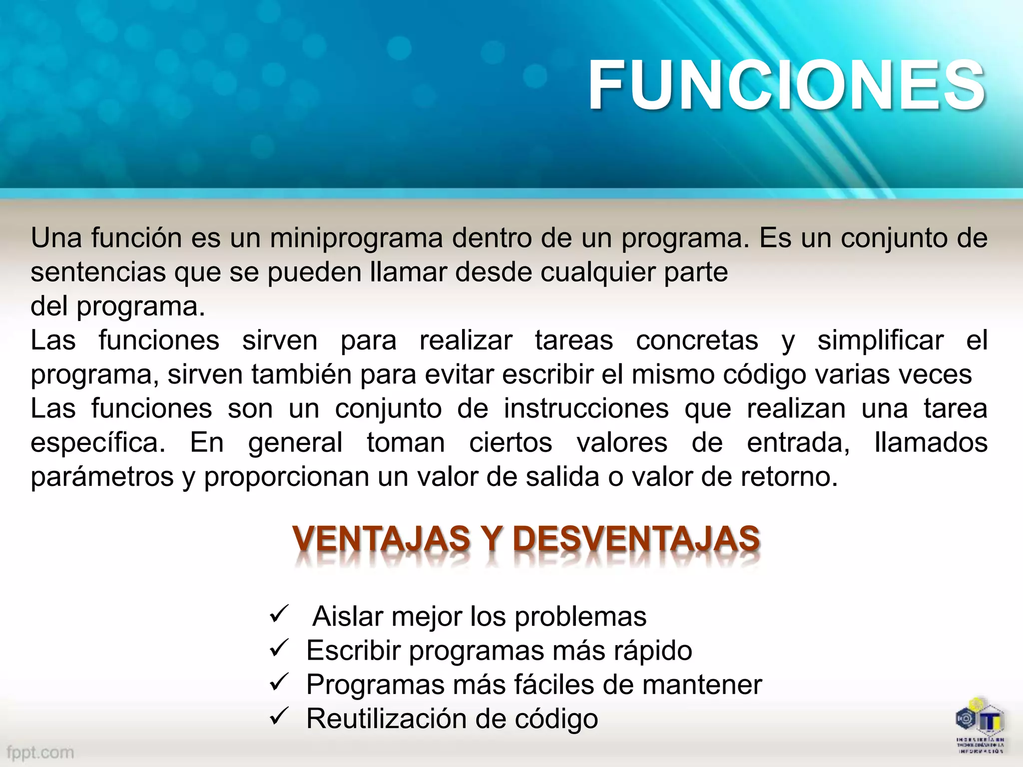 Una función es un miniprograma dentro de un programa. Es un conjunto de
sentencias que se pueden llamar desde cualquier parte
del programa.
Las funciones sirven para realizar tareas concretas y simplificar el
programa, sirven también para evitar escribir el mismo código varias veces
Las funciones son un conjunto de instrucciones que realizan una tarea
específica. En general toman ciertos valores de entrada, llamados
parámetros y proporcionan un valor de salida o valor de retorno.
VENTAJAS Y DESVENTAJAS
 Aislar mejor los problemas
 Escribir programas más rápido
 Programas más fáciles de mantener
 Reutilización de código
FUNCIONES
 