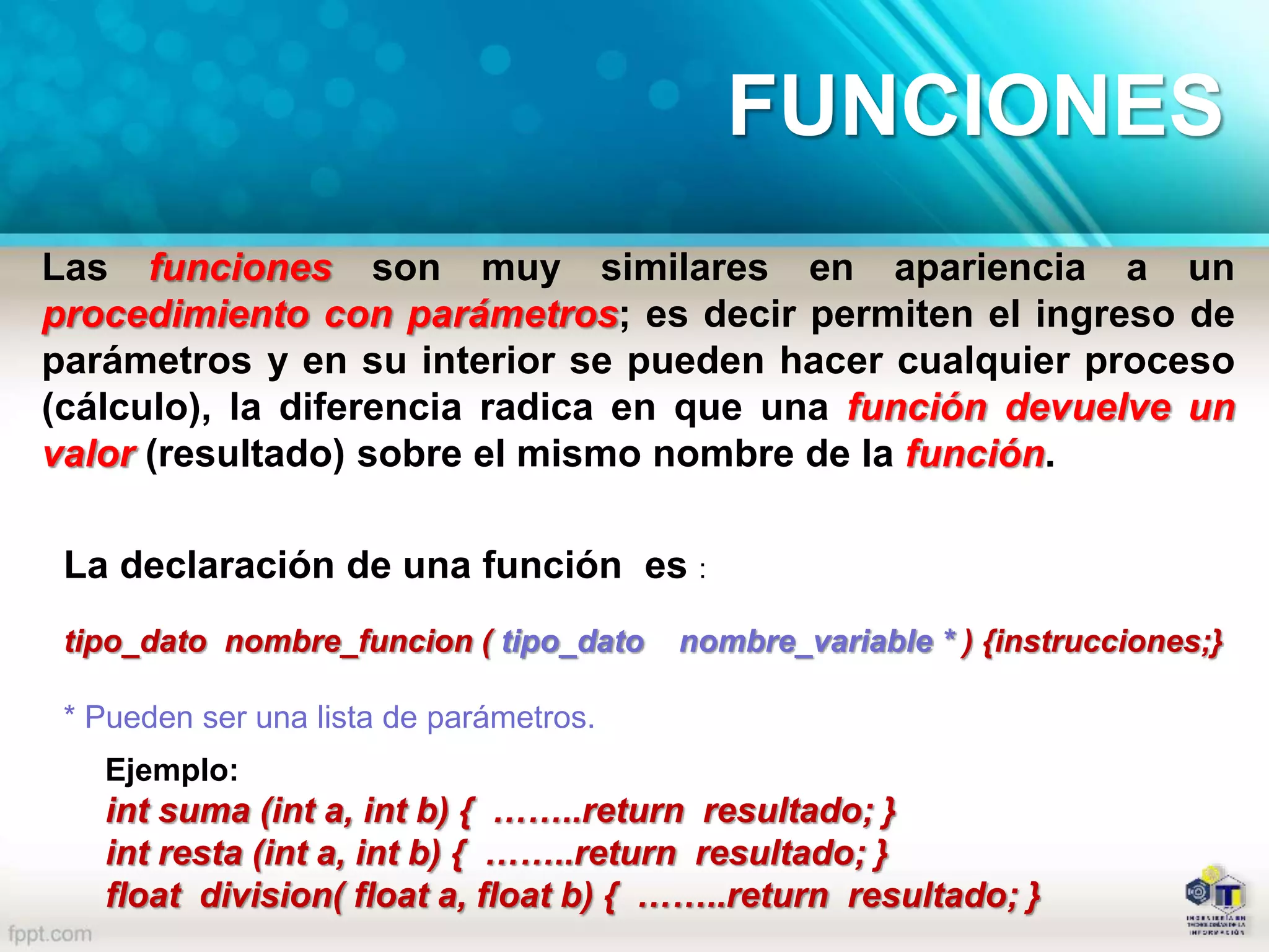 Las funciones son muy similares en apariencia a un
procedimiento con parámetros; es decir permiten el ingreso de
parámetros y en su interior se pueden hacer cualquier proceso
(cálculo), la diferencia radica en que una función devuelve un
valor (resultado) sobre el mismo nombre de la función.
La declaración de una función es :
tipo_dato nombre_funcion ( tipo_dato nombre_variable * ) {instrucciones;}
* Pueden ser una lista de parámetros.
Ejemplo:
int suma (int a, int b) { ……..return resultado; }
int resta (int a, int b) { ……..return resultado; }
float division( float a, float b) { ……..return resultado; }
FUNCIONES
 