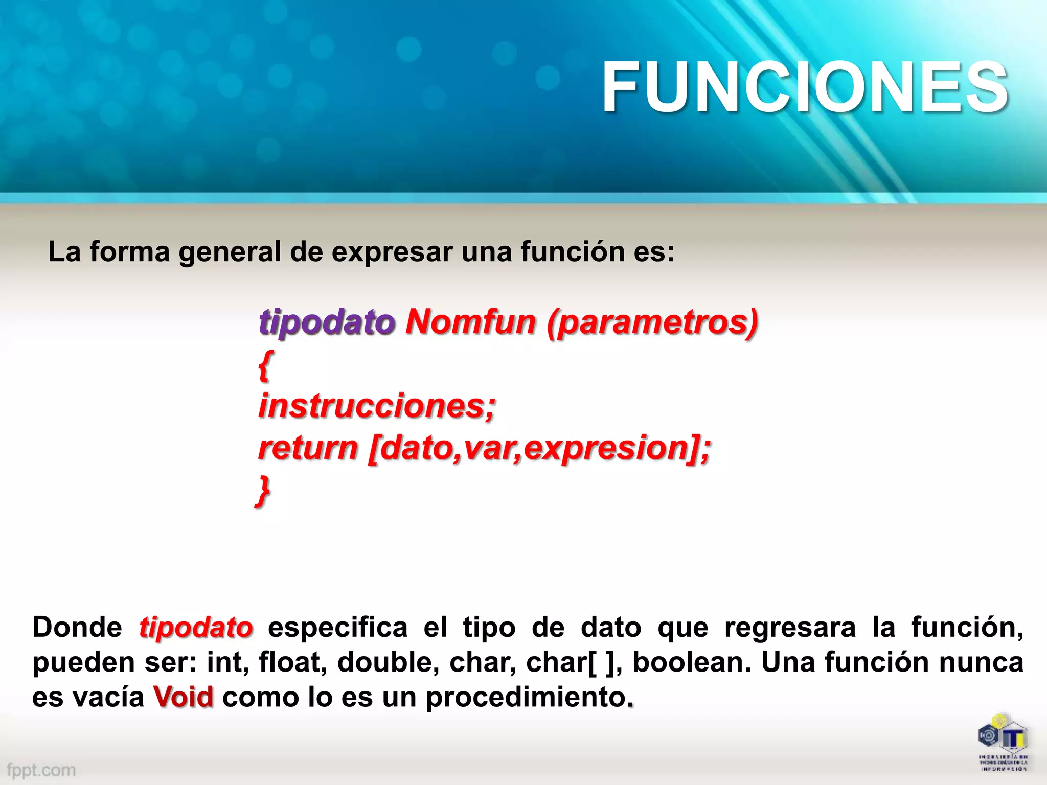 La forma general de expresar una función es:
tipodato Nomfun (parametros)
{
instrucciones;
return [dato,var,expresion];
}
tipodato
Donde tipodato especifica el tipo de dato que regresara la función,
pueden ser: int, float, double, char, char[ ], boolean. Una función nunca
es vacía Void como lo es un procedimiento.
FUNCIONES
 